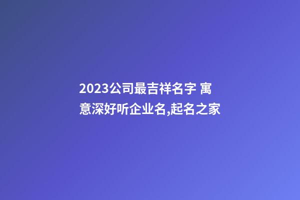 2023公司最吉祥名字 寓意深好听企业名,起名之家-第1张-公司起名-玄机派